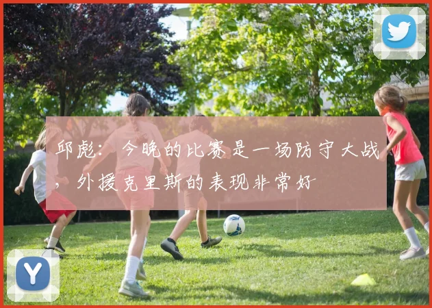 邱彪：今晚的比赛是一场防守大战，外援克里斯的表现非常好