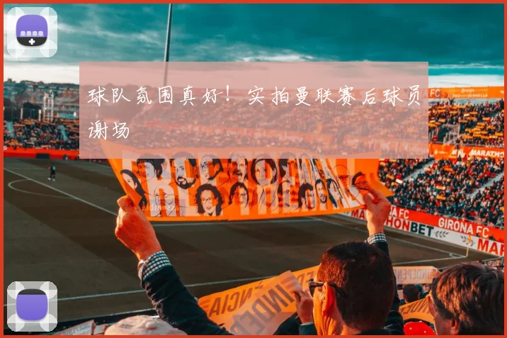 球队氛围真好！实拍曼联赛后球员谢场