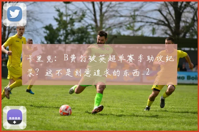 卡里克：B费打破英超单赛季助攻纪录？这不是刻意追求的东西_2